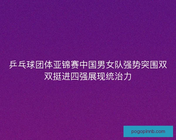 乒乓球团体亚锦赛中国男女队强势突围双双挺进四强展现统治力