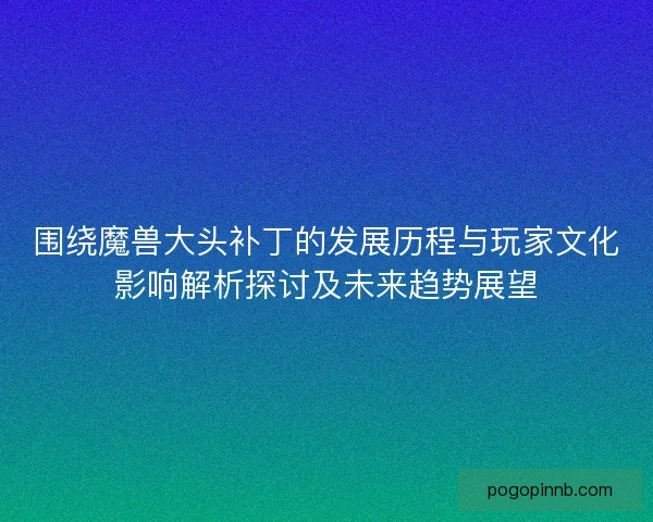 围绕魔兽大头补丁的发展历程与玩家文化影响解析探讨及未来趋势展望