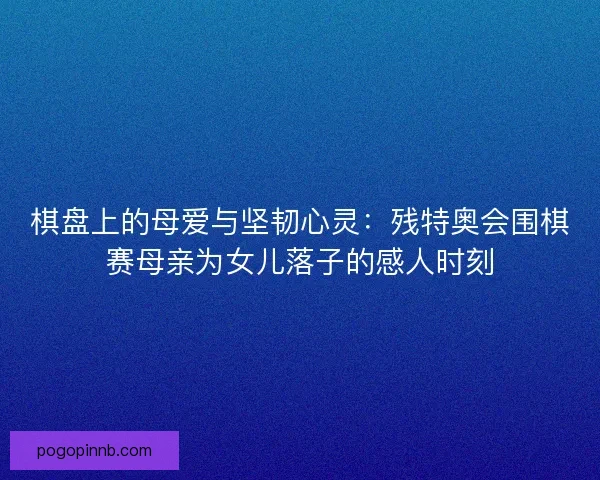 棋盘上的母爱与坚韧心灵：残特奥会围棋赛母亲为女儿落子的感人时刻