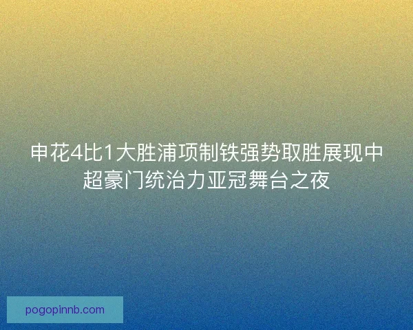 申花4比1大胜浦项制铁强势取胜展现中超豪门统治力亚冠舞台之夜