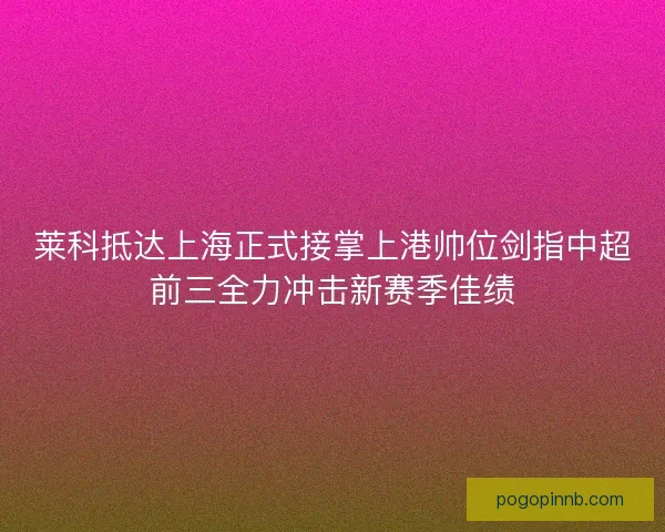 莱科抵达上海正式接掌上港帅位剑指中超前三全力冲击新赛季佳绩