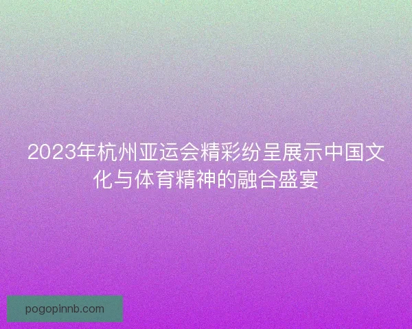 2023年杭州亚运会精彩纷呈展示中国文化与体育精神的融合盛宴