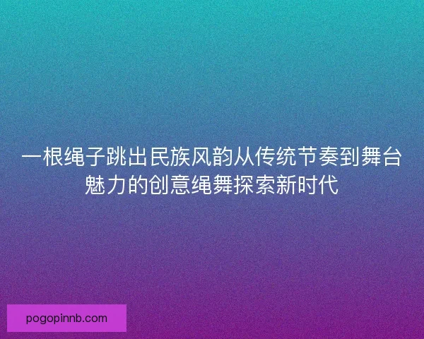 一根绳子跳出民族风韵从传统节奏到舞台魅力的创意绳舞探索新时代