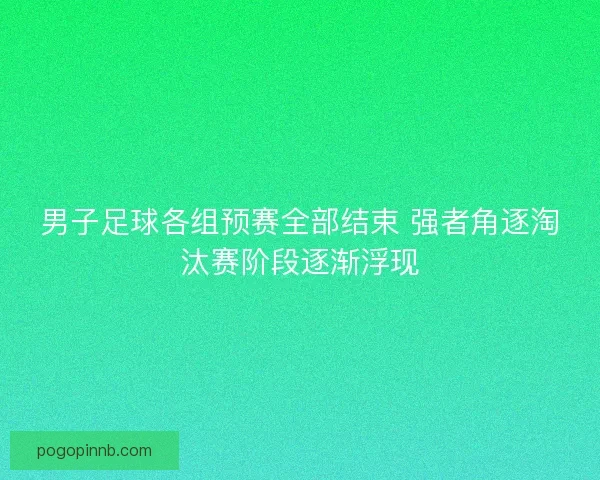 男子足球各组预赛全部结束 强者角逐淘汰赛阶段逐渐浮现