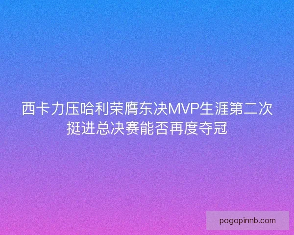 西卡力压哈利荣膺东决MVP生涯第二次挺进总决赛能否再度夺冠
