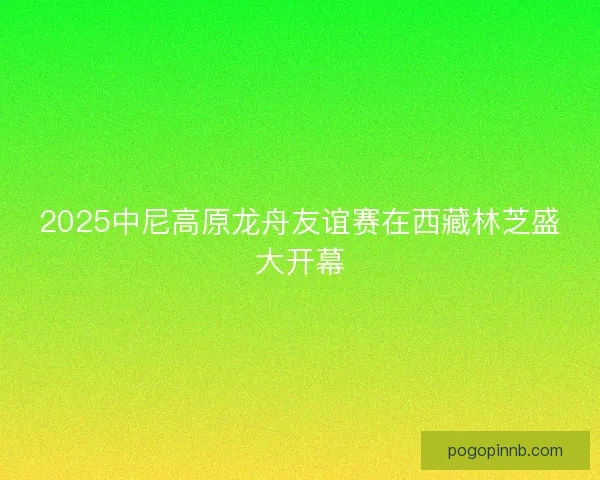 2025中尼高原龙舟友谊赛在西藏林芝盛大开幕