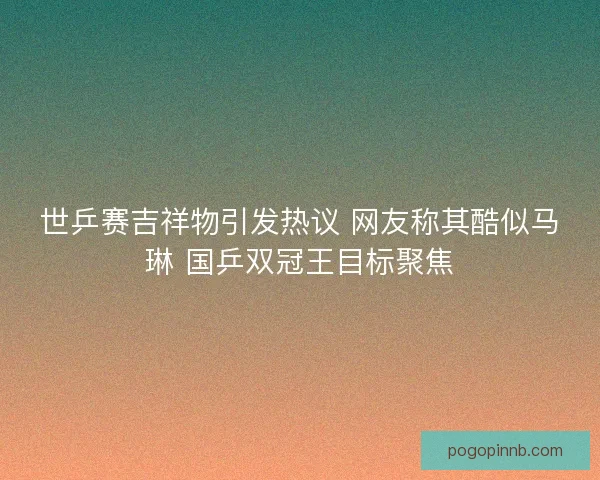 世乒赛吉祥物引发热议 网友称其酷似马琳 国乒双冠王目标聚焦