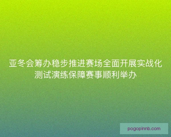 亚冬会筹办稳步推进赛场全面开展实战化测试演练保障赛事顺利举办