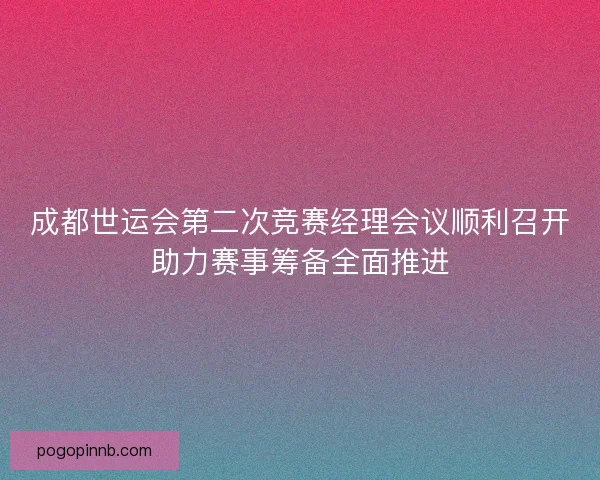 成都世运会第二次竞赛经理会议顺利召开助力赛事筹备全面推进