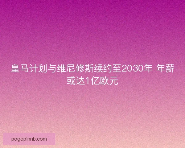皇马计划与维尼修斯续约至2030年 年薪或达1亿欧元 皇马计划与维尼修斯续约至2030年 年薪或达1亿欧元
