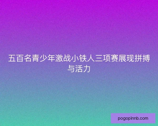 五百名青少年激战小铁人三项赛展现拼搏与活力 五百名青少年激战小铁人三项赛展现拼搏与活力