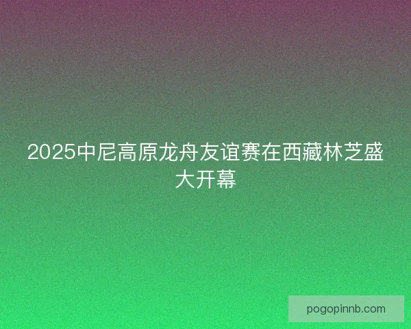 2025中尼高原龙舟友谊赛在西藏林芝盛大开幕
