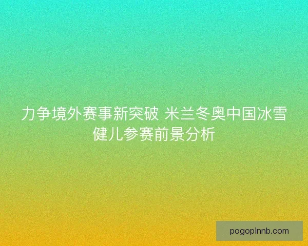 力争境外赛事新突破 米兰冬奥中国冰雪健儿参赛前景分析
