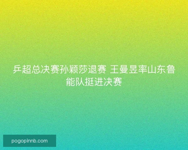 乒超总决赛孙颖莎退赛 王曼昱率山东鲁能队挺进决赛